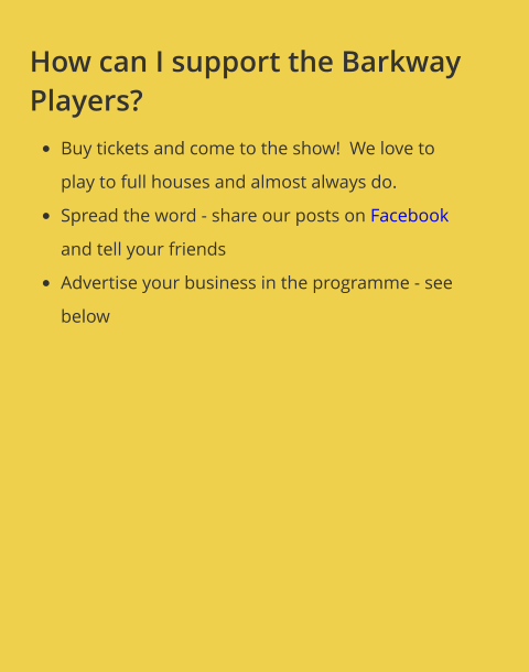 How can I support the Barkway Players? •	Buy tickets and come to the show!  We love to play to full houses and almost always do.   •	Spread the word - share our posts on Facebook and tell your friends •	Advertise your business in the programme - see below