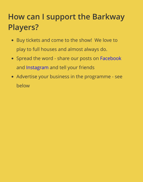 How can I support the Barkway Players? •	Buy tickets and come to the show!  We love to play to full houses and almost always do.   •	Spread the word - share our posts on Facebook and Instagram and tell your friends •	Advertise your business in the programme - see below