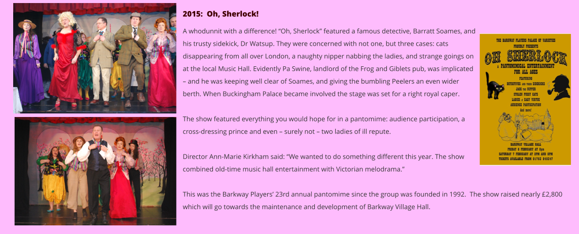 2015:  Oh, Sherlock!  A whodunnit with a difference! “Oh, Sherlock” featured a famous detective, Barratt Soames, and his trusty sidekick, Dr Watsup. They were concerned with not one, but three cases: cats disappearing from all over London, a naughty nipper nabbing the ladies, and strange goings on at the local Music Hall. Evidently Pa Swine, landlord of the Frog and Giblets pub, was implicated – and he was keeping well clear of Soames, and giving the bumbling Peelers an even wider berth. When Buckingham Palace became involved the stage was set for a right royal caper.  The show featured everything you would hope for in a pantomime: audience participation, a cross-dressing prince and even – surely not – two ladies of ill repute.  Director Ann-Marie Kirkham said: “We wanted to do something different this year. The show combined old-time music hall entertainment with Victorian melodrama.”  This was the Barkway Players’ 23rd annual pantomime since the group was founded in 1992.  The show raised nearly £2,800 which will go towards the maintenance and development of Barkway Village Hall.