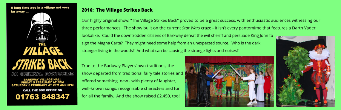 2016:  The Village Strikes Back Our highly original show, “The Village Strikes Back” proved to be a great success, with enthusiastic audiences witnessing our three performances.  The show built on the current Star Wars craze - it isn’t every pantomime that features a Darth Vader lookalike.  Could the downtrodden citizens of Barkway defeat the evil sheriff and persuade King John to sign the Magna Carta?  They might need some help from an unexpected source.  Who is the dark stranger living in the woods?  And what can be causing the strange lights and noises?    True to the Barkway Players’ own traditions, the show departed from traditional fairy tale stories and offered something  new - with plenty of laughter, well-known songs, recognisable characters and fun for all the family.  And the show raised £2,450, too!