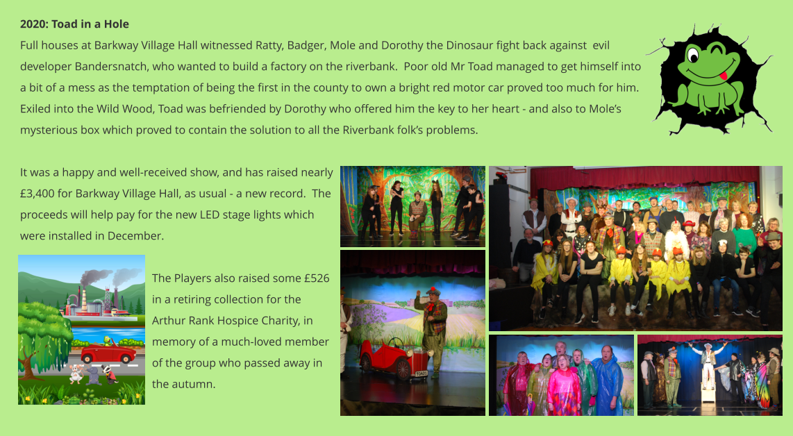 2020: Toad in a Hole Full houses at Barkway Village Hall witnessed Ratty, Badger, Mole and Dorothy the Dinosaur fight back against  evil developer Bandersnatch, who wanted to build a factory on the riverbank.  Poor old Mr Toad managed to get himself into a bit of a mess as the temptation of being the first in the county to own a bright red motor car proved too much for him.  Exiled into the Wild Wood, Toad was befriended by Dorothy who offered him the key to her heart - and also to Mole’s mysterious box which proved to contain the solution to all the Riverbank folk’s problems.    It was a happy and well-received show, and has raised nearly £3,400 for Barkway Village Hall, as usual - a new record.  The proceeds will help pay for the new LED stage lights which were installed in December.  The Players also raised some £526 in a retiring collection for the Arthur Rank Hospice Charity, in memory of a much-loved member of the group who passed away in the autumn.