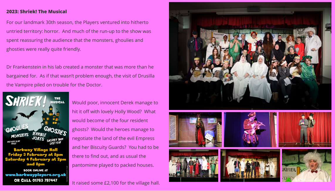 2023: Shriek! The Musical For our landmark 30th season, the Players ventured into hitherto untried territory: horror.  And much of the run-up to the show was spent reassuring the audience that the monsters, ghoulies and ghosties were really quite friendly.  Dr Frankenstein in his lab created a monster that was more than he bargained for.  As if that wasn’t problem enough, the visit of Drusilla the Vampire piled on trouble for the Doctor.  Would poor, innocent Derek manage to hit it off with lovely Holly Wood?  What would become of the four resident ghosts?  Would the heroes manage to negotiate the land of the evil Empress and her Biscuity Guards?  You had to be there to find out, and as usual the pantomime played to packed houses.    It raised some £2,100 for the village hall.