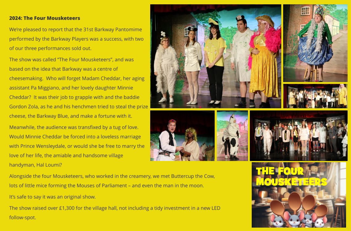 2024: The Four Mousketeers We’re pleased to report that the 31st Barkway Pantomime performed by the Barkway Players was a success, with two of our three performances sold out.   The show was called “The Four Mousketeers”, and was based on the idea that Barkway was a centre of cheesemaking.  Who will forget Madam Cheddar, her aging assistant Pa Miggiano, and her lovely daughter Minnie Cheddar?  It was their job to grapple with and the baddie Gordon Zola, as he and his henchmen tried to steal the prize cheese, the Barkway Blue, and make a fortune with it. Meanwhile, the audience was transfixed by a tug of love.  Would Minnie Cheddar be forced into a loveless marriage with Prince Wensleydale, or would she be free to marry the love of her life, the amiable and handsome village handyman, Hal Loumi?   Alongside the four Mousketeers, who worked in the creamery, we met Buttercup the Cow, lots of little mice forming the Mouses of Parliament – and even the man in the moon. It’s safe to say it was an original show.   The show raised over £1,300 for the village hall, not including a tidy investment in a new LED follow-spot.  THE FOUR  MOUSKETEERS