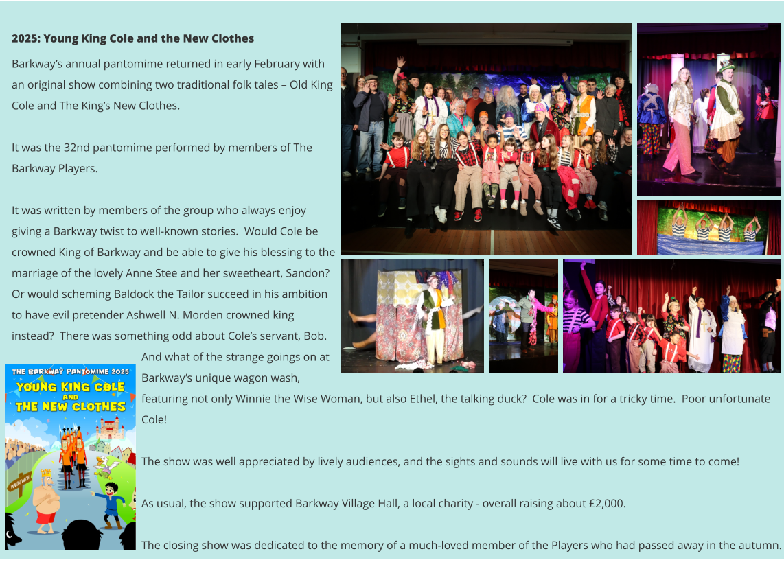 2025: Young King Cole and the New Clothes Barkway’s annual pantomime returned in early February with an original show combining two traditional folk tales – Old King Cole and The King’s New Clothes.  It was the 32nd pantomime performed by members of The Barkway Players.    It was written by members of the group who always enjoy giving a Barkway twist to well-known stories.  Would Cole be crowned King of Barkway and be able to give his blessing to the marriage of the lovely Anne Stee and her sweetheart, Sandon?  Or would scheming Baldock the Tailor succeed in his ambition to have evil pretender Ashwell N. Morden crowned king instead?  There was something odd about Cole’s servant, Bob.  And what of the strange goings on at Barkway’s unique wagon wash, featuring not only Winnie the Wise Woman, but also Ethel, the talking duck?  Cole was in for a tricky time.  Poor unfortunate Cole!    The show was well appreciated by lively audiences, and the sights and sounds will live with us for some time to come!     As usual, the show supported Barkway Village Hall, a local charity - overall raising about £2,000.    The closing show was dedicated to the memory of a much-loved member of the Players who had passed away in the autumn.