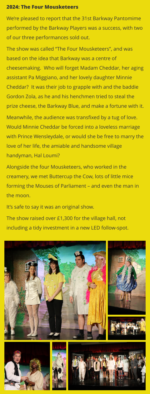 2024: The Four Mousketeers We’re pleased to report that the 31st Barkway Pantomime performed by the Barkway Players was a success, with two of our three performances sold out.   The show was called “The Four Mousketeers”, and was based on the idea that Barkway was a centre of cheesemaking.  Who will forget Madam Cheddar, her aging assistant Pa Miggiano, and her lovely daughter Minnie Cheddar?  It was their job to grapple with and the baddie Gordon Zola, as he and his henchmen tried to steal the prize cheese, the Barkway Blue, and make a fortune with it. Meanwhile, the audience was transfixed by a tug of love.  Would Minnie Cheddar be forced into a loveless marriage with Prince Wensleydale, or would she be free to marry the love of her life, the amiable and handsome village handyman, Hal Loumi?   Alongside the four Mousketeers, who worked in the creamery, we met Buttercup the Cow, lots of little mice forming the Mouses of Parliament – and even the man in the moon. It’s safe to say it was an original show.   The show raised over £1,300 for the village hall, not including a tidy investment in a new LED follow-spot.