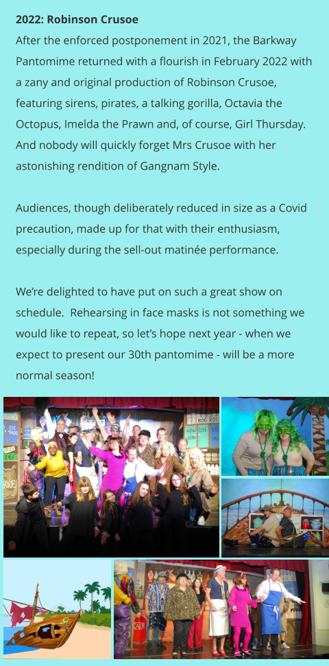 2022: Robinson Crusoe After the enforced postponement in 2021, the Barkway Pantomime returned with a flourish in February 2022 with a zany and original production of Robinson Crusoe, featuring sirens, pirates, a talking gorilla, Octavia the Octopus, Imelda the Prawn and, of course, Girl Thursday.  And nobody will quickly forget Mrs Crusoe with her astonishing rendition of Gangnam Style.  Audiences, though deliberately reduced in size as a Covid precaution, made up for that with their enthusiasm, especially during the sell-out matinée performance.  We’re delighted to have put on such a great show on schedule.  Rehearsing in face masks is not something we would like to repeat, so let’s hope next year - when we expect to present our 30th pantomime - will be a more normal season!